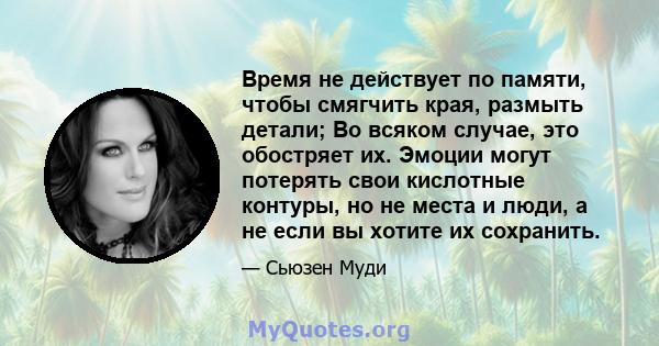 Время не действует по памяти, чтобы смягчить края, размыть детали; Во всяком случае, это обостряет их. Эмоции могут потерять свои кислотные контуры, но не места и люди, а не если вы хотите их сохранить.