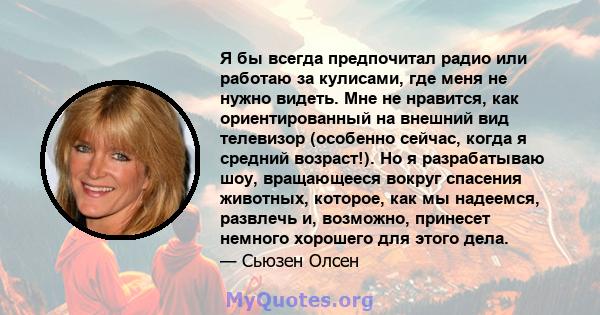 Я бы всегда предпочитал радио или работаю за кулисами, где меня не нужно видеть. Мне не нравится, как ориентированный на внешний вид телевизор (особенно сейчас, когда я средний возраст!). Но я разрабатываю шоу,