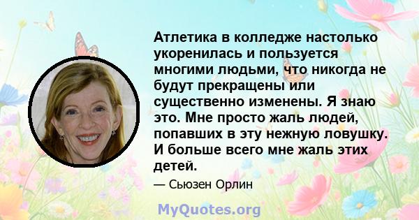 Атлетика в колледже настолько укоренилась и пользуется многими людьми, что никогда не будут прекращены или существенно изменены. Я знаю это. Мне просто жаль людей, попавших в эту нежную ловушку. И больше всего мне жаль