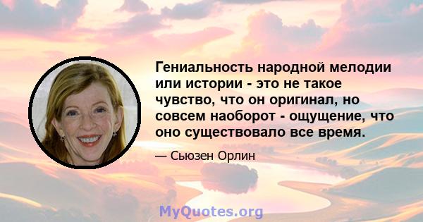 Гениальность народной мелодии или истории - это не такое чувство, что он оригинал, но совсем наоборот - ощущение, что оно существовало все время.