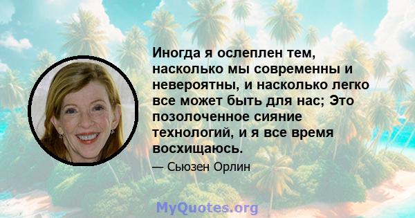 Иногда я ослеплен тем, насколько мы современны и невероятны, и насколько легко все может быть для нас; Это позолоченное сияние технологий, и я все время восхищаюсь.