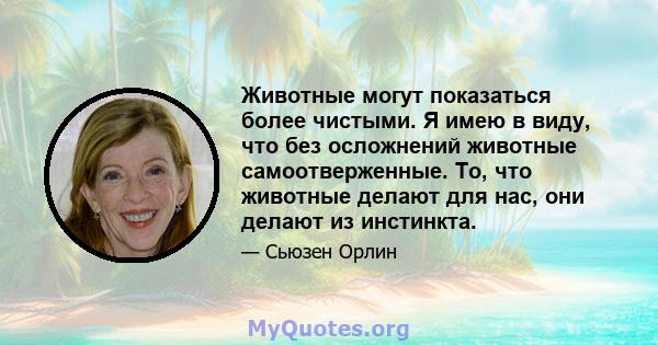 Животные могут показаться более чистыми. Я имею в виду, что без осложнений животные самоотверженные. То, что животные делают для нас, они делают из инстинкта.