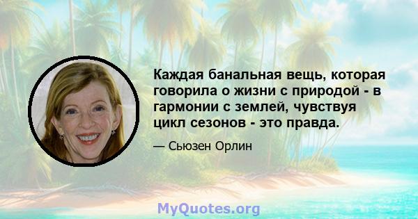 Каждая банальная вещь, которая говорила о жизни с природой - в гармонии с землей, чувствуя цикл сезонов - это правда.