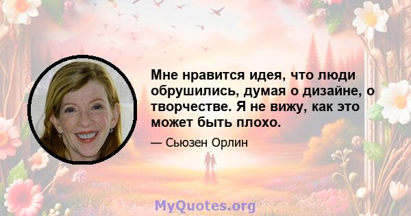 Мне нравится идея, что люди обрушились, думая о дизайне, о творчестве. Я не вижу, как это может быть плохо.