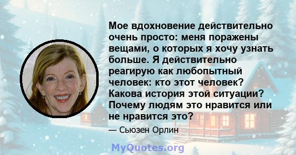 Мое вдохновение действительно очень просто: меня поражены вещами, о которых я хочу узнать больше. Я действительно реагирую как любопытный человек: кто этот человек? Какова история этой ситуации? Почему людям это