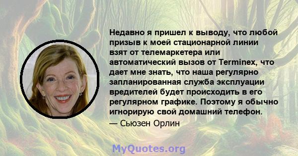 Недавно я пришел к выводу, что любой призыв к моей стационарной линии взят от телемаркетера или автоматический вызов от Terminex, что дает мне знать, что наша регулярно запланированная служба эксплуации вредителей будет 