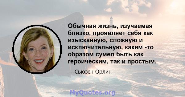 Обычная жизнь, изучаемая близко, проявляет себя как изысканную, сложную и исключительную, каким -то образом сумел быть как героическим, так и простым.