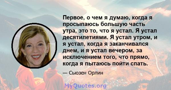 Первое, о чем я думаю, когда я просыпаюсь большую часть утра, это то, что я устал. Я устал десятилетиями. Я устал утром, и я устал, когда я заканчивался днем, и я устал вечером, за исключением того, что прямо, когда я