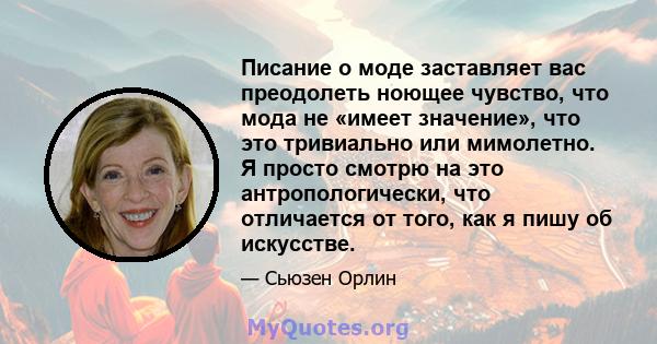 Писание о моде заставляет вас преодолеть ноющее чувство, что мода не «имеет значение», что это тривиально или мимолетно. Я просто смотрю на это антропологически, что отличается от того, как я пишу об искусстве.