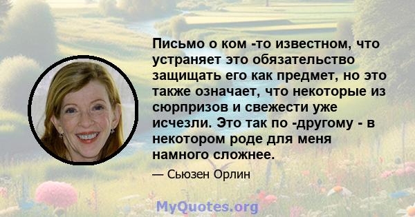 Письмо о ком -то известном, что устраняет это обязательство защищать его как предмет, но это также означает, что некоторые из сюрпризов и свежести уже исчезли. Это так по -другому - в некотором роде для меня намного