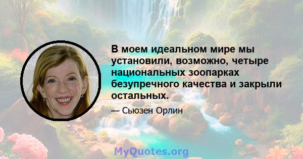 В моем идеальном мире мы установили, возможно, четыре национальных зоопарках безупречного качества и закрыли остальных.