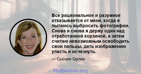 Все рациональное и разумное отказывается от меня, когда я пытаюсь выбросить фотографии. Снова и снова я держу один над отработанной корзиной, а затем считаю невозможным освободить свои пальцы, дать изображению упасть и