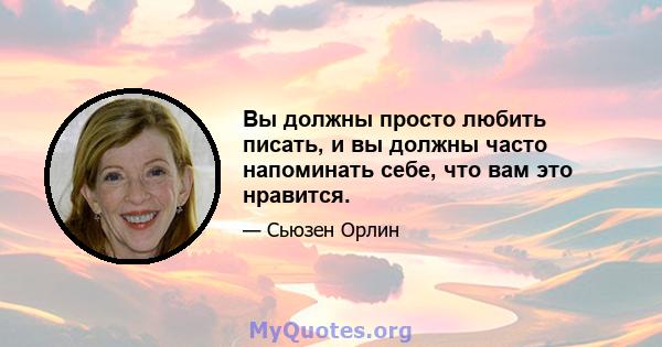 Вы должны просто любить писать, и вы должны часто напоминать себе, что вам это нравится.