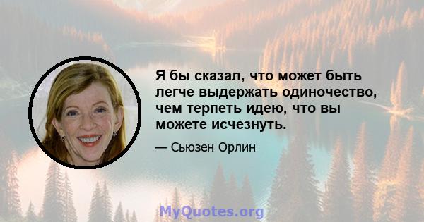 Я бы сказал, что может быть легче выдержать одиночество, чем терпеть идею, что вы можете исчезнуть.