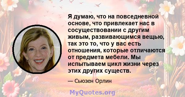 Я думаю, что на повседневной основе, что привлекает нас в сосуществовании с другим живым, развивающимся вещью, так это то, что у вас есть отношения, которые отличаются от предмета мебели. Мы испытываем цикл жизни через