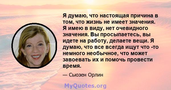 Я думаю, что настоящая причина в том, что жизнь не имеет значения. Я имею в виду, нет очевидного значения. Вы просыпаетесь, вы идете на работу, делаете вещи. Я думаю, что все всегда ищут что -то немного необычное, что