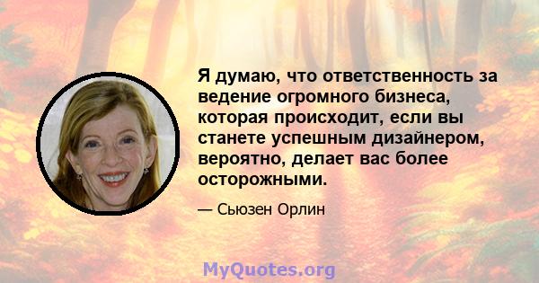 Я думаю, что ответственность за ведение огромного бизнеса, которая происходит, если вы станете успешным дизайнером, вероятно, делает вас более осторожными.