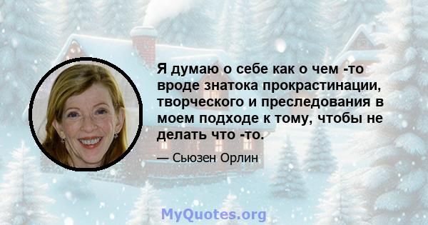 Я думаю о себе как о чем -то вроде знатока прокрастинации, творческого и преследования в моем подходе к тому, чтобы не делать что -то.