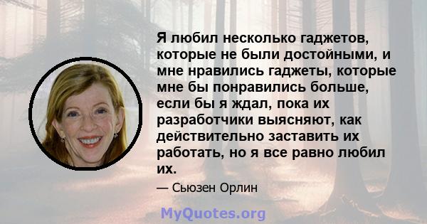 Я любил несколько гаджетов, которые не были достойными, и мне нравились гаджеты, которые мне бы понравились больше, если бы я ждал, пока их разработчики выясняют, как действительно заставить их работать, но я все равно