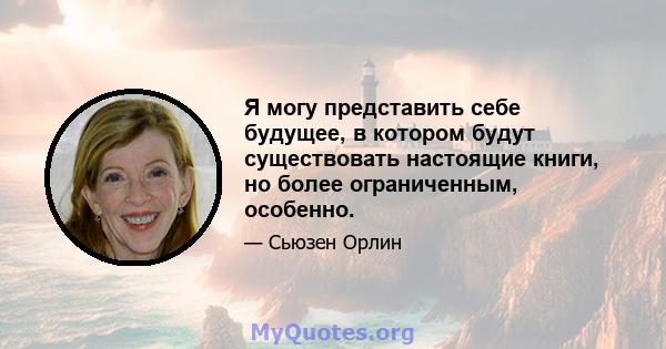 Я могу представить себе будущее, в котором будут существовать настоящие книги, но более ограниченным, особенно.