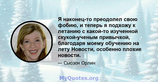 Я наконец-то преодолел свою фобию, и теперь я подхожу к летанию с какой-то изученной скукой-ученым привычкой, благодаря моему обучению на лету Новости, особенно плохие новости.