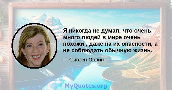 Я никогда не думал, что очень много людей в мире очень похожи , даже на их опасности, а не соблюдать обычную жизнь.