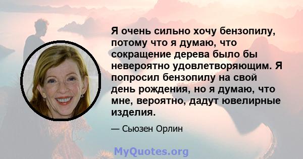 Я очень сильно хочу бензопилу, потому что я думаю, что сокращение дерева было бы невероятно удовлетворяющим. Я попросил бензопилу на свой день рождения, но я думаю, что мне, вероятно, дадут ювелирные изделия.