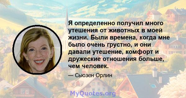 Я определенно получил много утешения от животных в моей жизни. Были времена, когда мне было очень грустно, и они давали утешение, комфорт и дружеские отношения больше, чем человек.