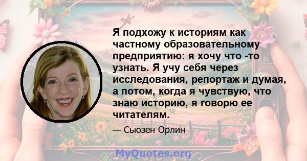 Я подхожу к историям как частному образовательному предприятию: я хочу что -то узнать. Я учу себя через исследования, репортаж и думая, а потом, когда я чувствую, что знаю историю, я говорю ее читателям.