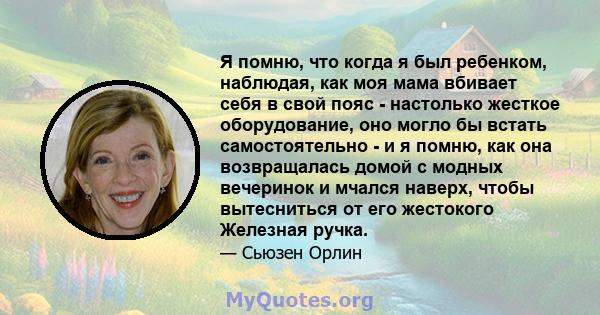 Я помню, что когда я был ребенком, наблюдая, как моя мама вбивает себя в свой пояс - настолько жесткое оборудование, оно могло бы встать самостоятельно - и я помню, как она возвращалась домой с модных вечеринок и мчался 