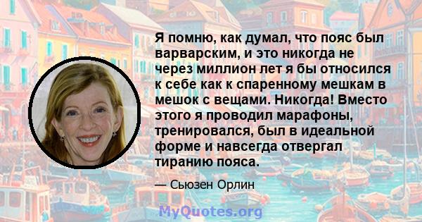 Я помню, как думал, что пояс был варварским, и это никогда не через миллион лет я бы относился к себе как к спаренному мешкам в мешок с вещами. Никогда! Вместо этого я проводил марафоны, тренировался, был в идеальной