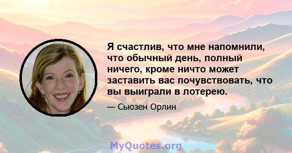 Я счастлив, что мне напомнили, что обычный день, полный ничего, кроме ничто может заставить вас почувствовать, что вы выиграли в лотерею.