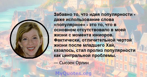 Забавно то, что идея популярности - даже использование слова «популярное» - это то, что в основном отсутствовало в моей жизни с момента юниоров. Фактически, отличительной чертой жизни после младшего Хай, казалось, стал