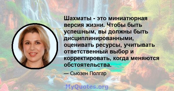 Шахматы - это миниатюрная версия жизни. Чтобы быть успешным, вы должны быть дисциплинированными, оценивать ресурсы, учитывать ответственный выбор и корректировать, когда меняются обстоятельства.