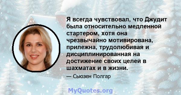 Я всегда чувствовал, что Джудит была относительно медленной стартером, хотя она чрезвычайно мотивирована, прилежна, трудолюбивая и дисциплинированная на достижение своих целей в шахматах и ​​в жизни.