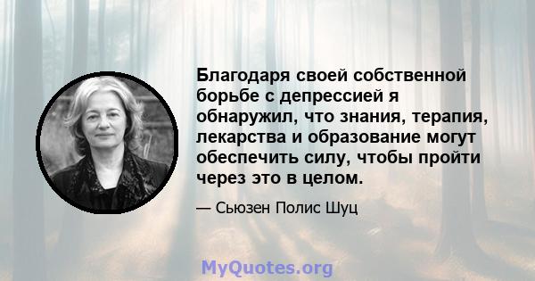 Благодаря своей собственной борьбе с депрессией я обнаружил, что знания, терапия, лекарства и образование могут обеспечить силу, чтобы пройти через это в целом.