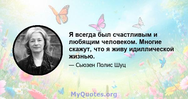 Я всегда был счастливым и любящим человеком. Многие скажут, что я живу идиллической жизнью.