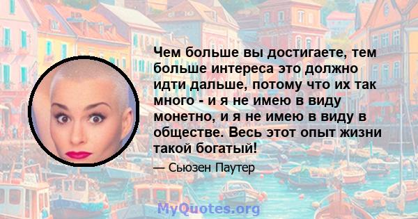 Чем больше вы достигаете, тем больше интереса это должно идти дальше, потому что их так много - и я не имею в виду монетно, и я не имею в виду в обществе. Весь этот опыт жизни такой богатый!