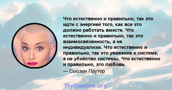 Что естественно и правильно, так это идти с энергией того, как все это должно работать вместе. Что естественно и правильно, так это взаимосвязанность, а не индивидуализм. Что естественно и правильно, так это уважение к