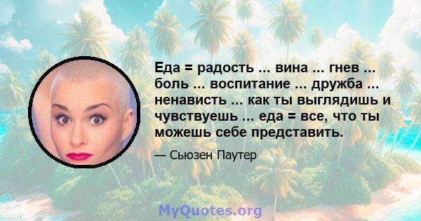 Еда = радость ... вина ... гнев ... боль ... воспитание ... дружба ... ненависть ... как ты выглядишь и чувствуешь ... еда = все, что ты можешь себе представить.