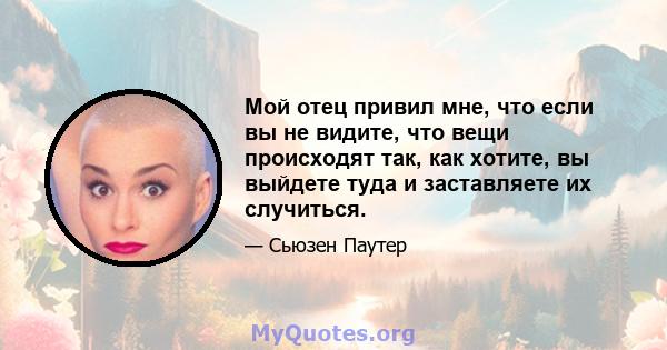 Мой отец привил мне, что если вы не видите, что вещи происходят так, как хотите, вы выйдете туда и заставляете их случиться.