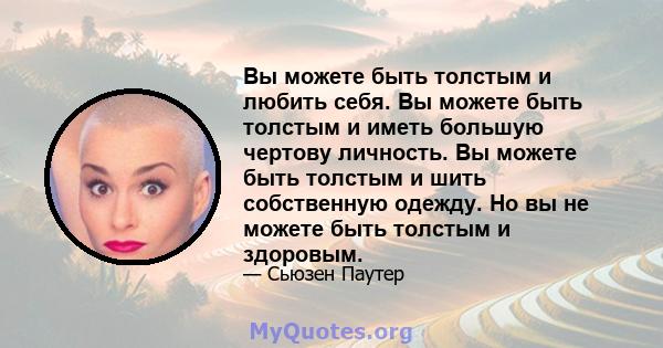 Вы можете быть толстым и любить себя. Вы можете быть толстым и иметь большую чертову личность. Вы можете быть толстым и шить собственную одежду. Но вы не можете быть толстым и здоровым.