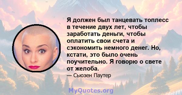 Я должен был танцевать топлесс в течение двух лет, чтобы заработать деньги, чтобы оплатить свои счета и сэкономить немного денег. Но, кстати, это было очень поучительно. Я говорю о свете от желоба.