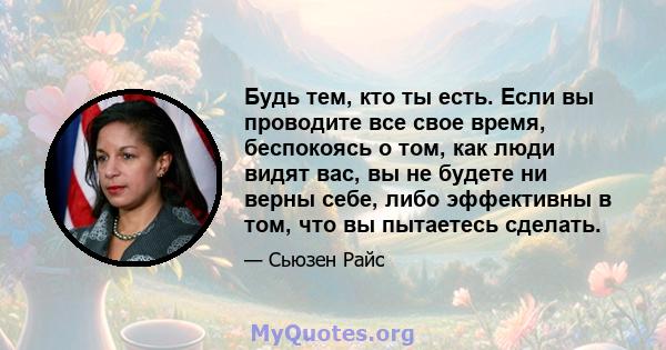 Будь тем, кто ты есть. Если вы проводите все свое время, беспокоясь о том, как люди видят вас, вы не будете ни верны себе, либо эффективны в том, что вы пытаетесь сделать.