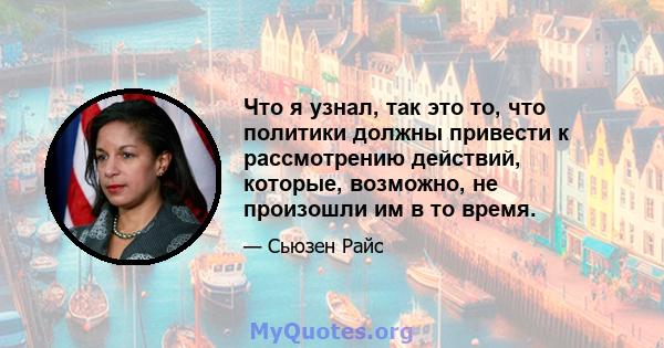 Что я узнал, так это то, что политики должны привести к рассмотрению действий, которые, возможно, не произошли им в то время.