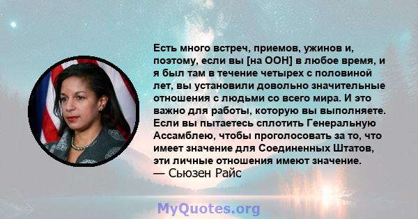 Есть много встреч, приемов, ужинов и, поэтому, если вы [на ООН] в любое время, и я был там в течение четырех с половиной лет, вы установили довольно значительные отношения с людьми со всего мира. И это важно для работы, 