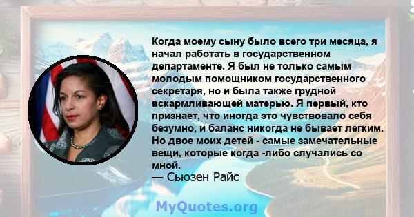 Когда моему сыну было всего три месяца, я начал работать в государственном департаменте. Я был не только самым молодым помощником государственного секретаря, но и была также грудной вскармливающей матерью. Я первый, кто 