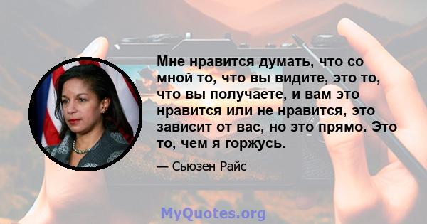 Мне нравится думать, что со мной то, что вы видите, это то, что вы получаете, и вам это нравится или не нравится, это зависит от вас, но это прямо. Это то, чем я горжусь.