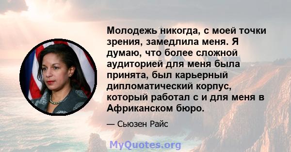 Молодежь никогда, с моей точки зрения, замедлила меня. Я думаю, что более сложной аудиторией для меня была принята, был карьерный дипломатический корпус, который работал с и для меня в Африканском бюро.