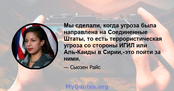 Мы сделали, когда угроза была направлена ​​на Соединенные Штаты, то есть террористическая угроза со стороны ИГИЛ или Аль-Каиды в Сирии,-это пойти за ними.